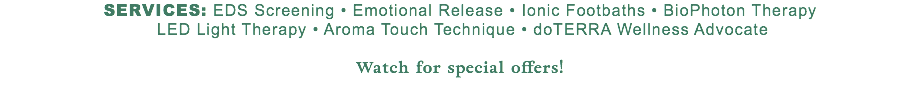 Services: EDS Screening • Emotional Release • Ionic Footbaths • BioPhoton Therapy  LED Light Therapy • Aroma Touch Technique • doTERRA Wellness Advocate Watch for special offers! 