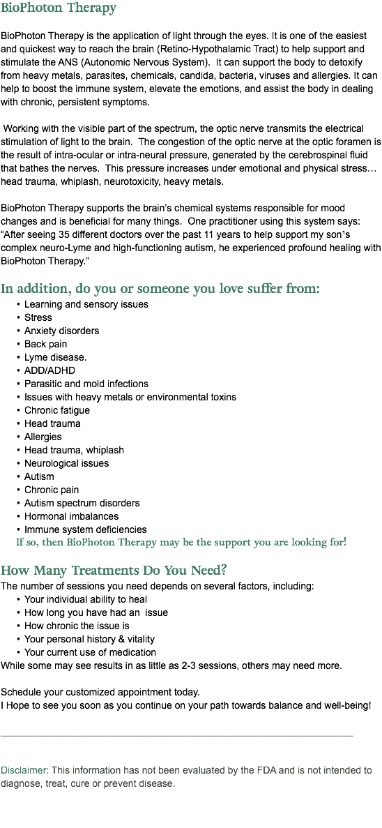 BioPhoton Therapy BioPhoton Therapy is the application of light through the eyes. It is one of the easiest and quickest way to reach the brain (Retino-Hypothalamic Tract) to help support and stimulate the ANS (Autonomic Nervous System). It can support the body to detoxify from heavy metals, parasites, chemicals, candida, bacteria, viruses and allergies. It can help to boost the immune system, elevate the emotions, and assist the body in dealing with chronic, persistent symptoms. Working with the visible part of the spectrum, the optic nerve transmits the electrical stimulation of light to the brain. The congestion of the optic nerve at the optic foramen is the result of intra-ocular or intra-neural pressure, generated by the cerebrospinal fluid that bathes the nerves. This pressure increases under emotional and physical stress…head trauma, whiplash, neurotoxicity, heavy metals. BioPhoton Therapy supports the brain’s chemical systems responsible for mood changes and is beneficial for many things. One practitioner using this system says: “After seeing 35 different doctors over the past 11 years to help support my son¹s complex neuro-Lyme and high-functioning autism, he experienced profound healing with BioPhoton Therapy.” In addition, do you or someone you love suffer from: Learning and sensory issues Stress Anxiety disorders Back pain Lyme disease. ADD/ADHD Parasitic and mold infections Issues with heavy metals or environmental toxins Chronic fatigue Head trauma Allergies Head trauma, whiplash Neurological issues Autism Chronic pain Autism spectrum disorders Hormonal imbalances Immune system deficiencies If so, then BioPhoton Therapy may be the support you are looking for! How Many Treatments Do You Need?  The number of sessions you need depends on several factors, including: Your individual ability to heal How long you have had an issue How chronic the issue is Your personal history & vitality Your current use of medication While some may see results in as little as 2-3 sessions, others may need more. Schedule your customized appointment today. I Hope to see you soon as you continue on your path towards balance and well-being! _________________________________________________________________ Disclaimer: This information has not been evaluated by the FDA and is not intended to diagnose, treat, cure or prevent disease. 